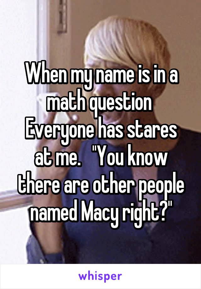 When my name is in a math question 
Everyone has stares at me.   ''You know there are other people named Macy right?''