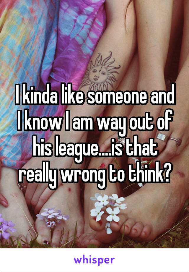 I kinda like someone and I know I am way out of his league....is that really wrong to think?