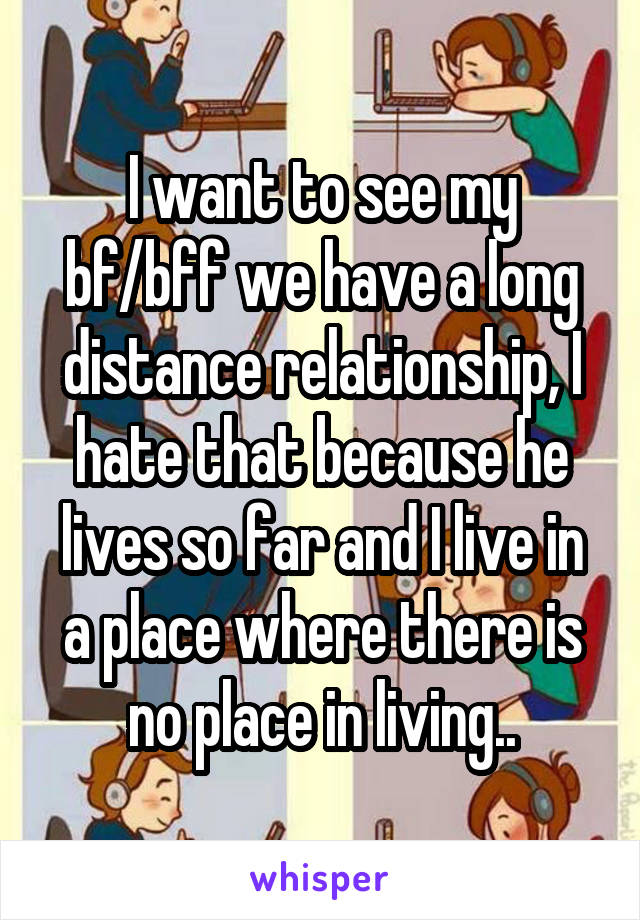 I want to see my bf/bff we have a long distance relationship, I hate that because he lives so far and I live in a place where there is no place in living..