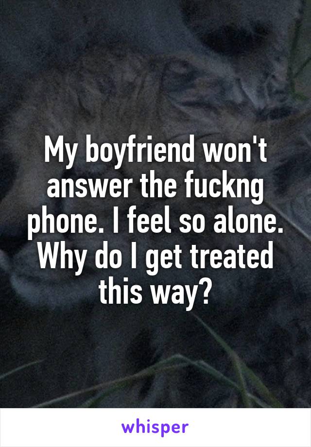 My boyfriend won't answer the fuckng phone. I feel so alone. Why do I get treated this way?