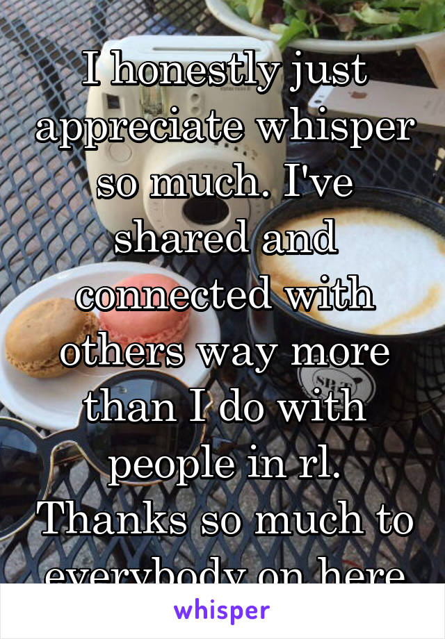 I honestly just appreciate whisper so much. I've shared and connected with others way more than I do with people in rl. Thanks so much to everybody on here