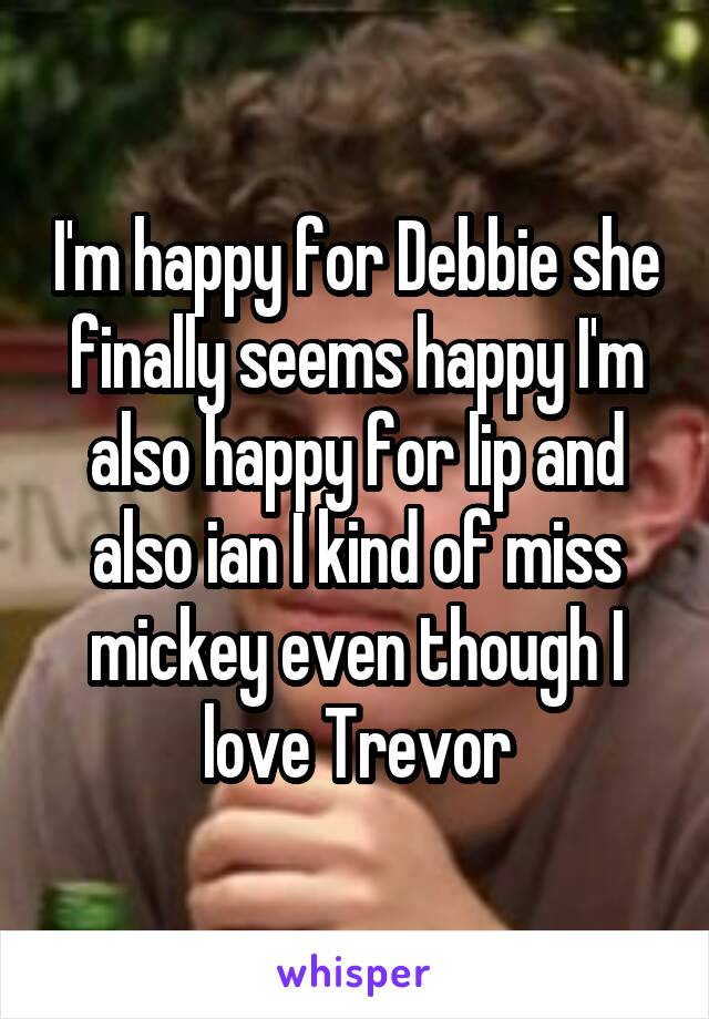 I'm happy for Debbie she finally seems happy I'm also happy for lip and also ian I kind of miss mickey even though I love Trevor