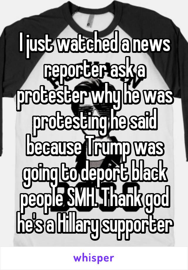 I just watched a news reporter ask a protester why he was protesting he said because Trump was going to deport black people SMH. Thank god he's a Hillary supporter