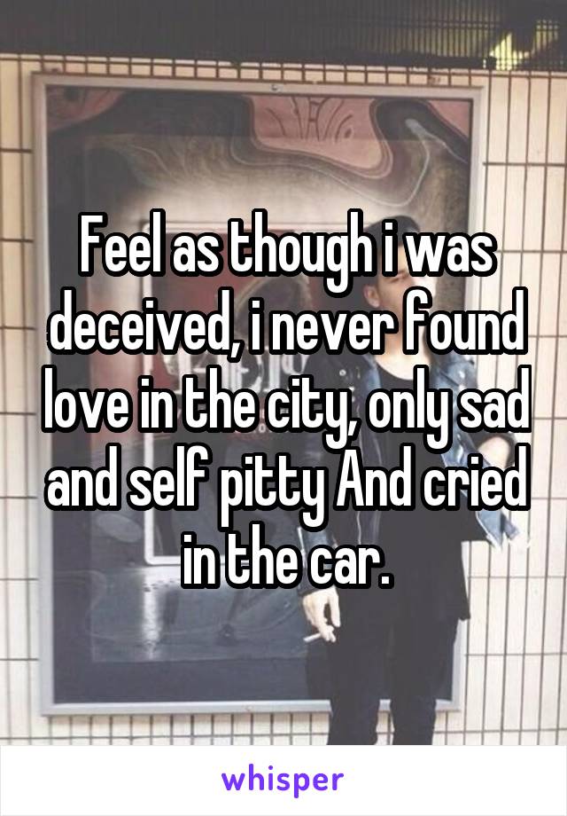 Feel as though i was deceived, i never found love in the city, only sad and self pitty And cried in the car.