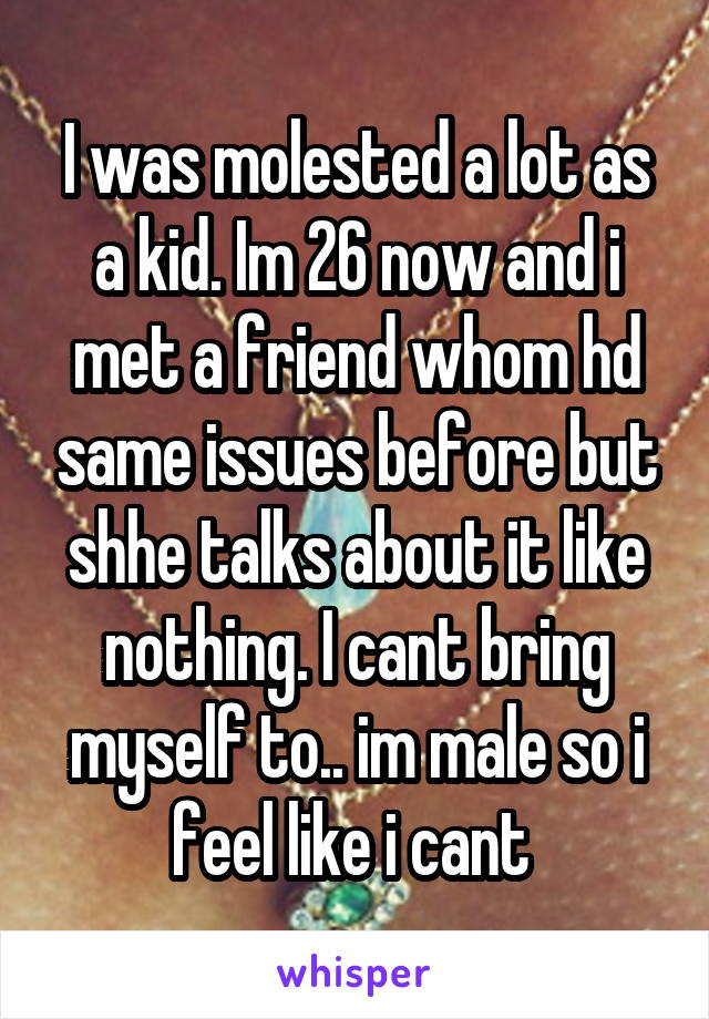 I was molested a lot as a kid. Im 26 now and i met a friend whom hd same issues before but shhe talks about it like nothing. I cant bring myself to.. im male so i feel like i cant 