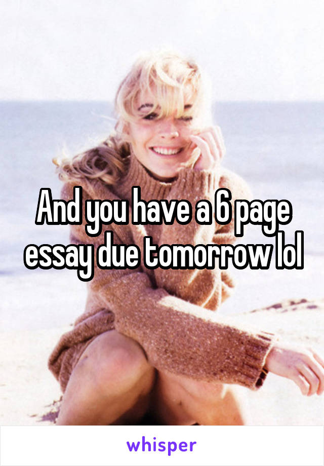 And you have a 6 page essay due tomorrow lol