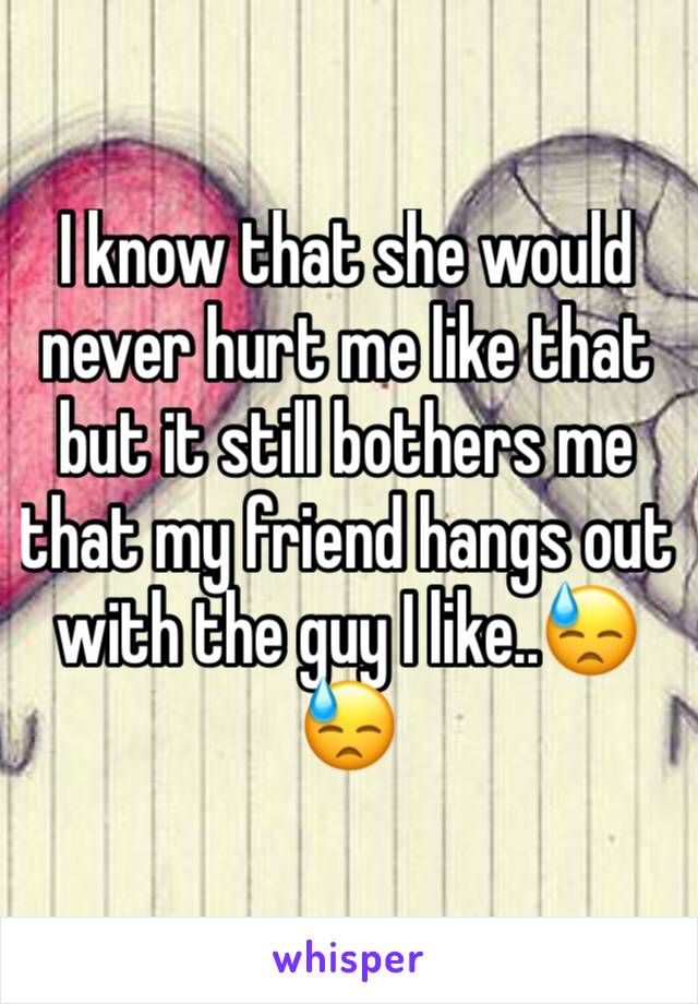 I know that she would never hurt me like that but it still bothers me that my friend hangs out with the guy I like..😓😓