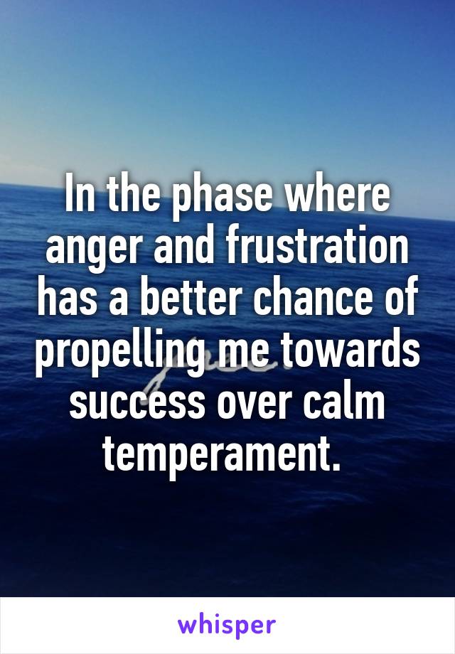 In the phase where anger and frustration has a better chance of propelling me towards success over calm temperament. 