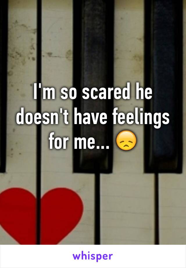 I'm so scared he doesn't have feelings for me... 😞