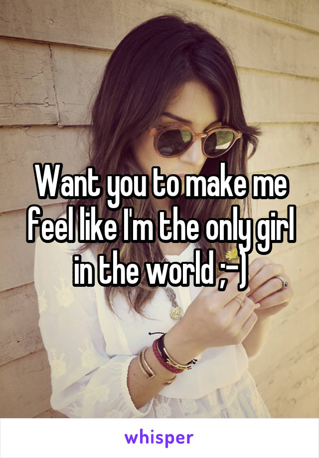 Want you to make me feel like I'm the only girl in the world ;-)