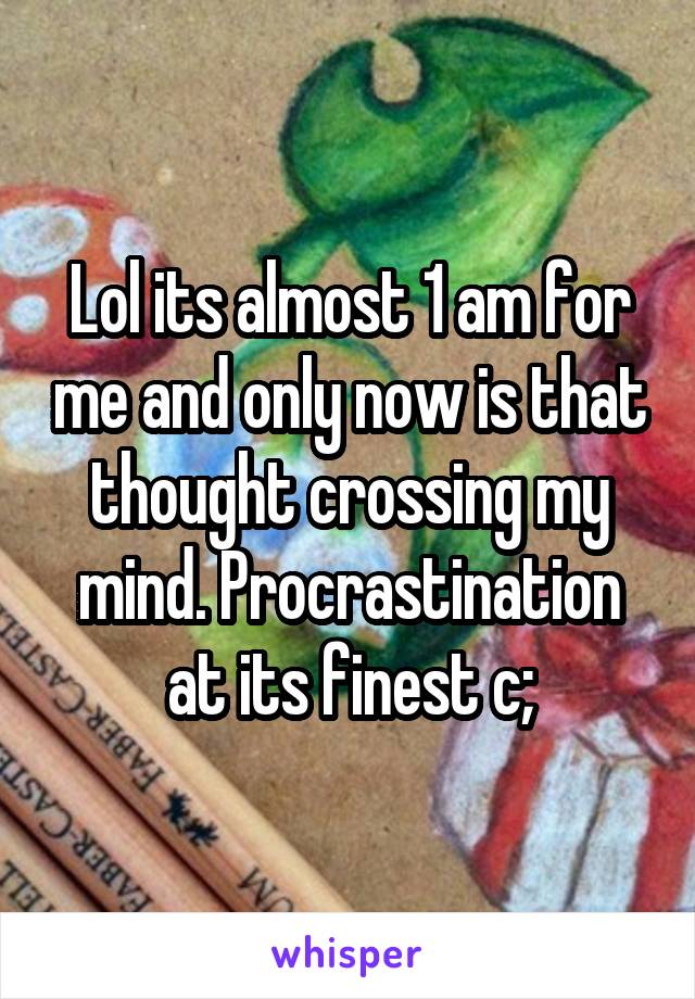 Lol its almost 1 am for me and only now is that thought crossing my mind. Procrastination at its finest c;