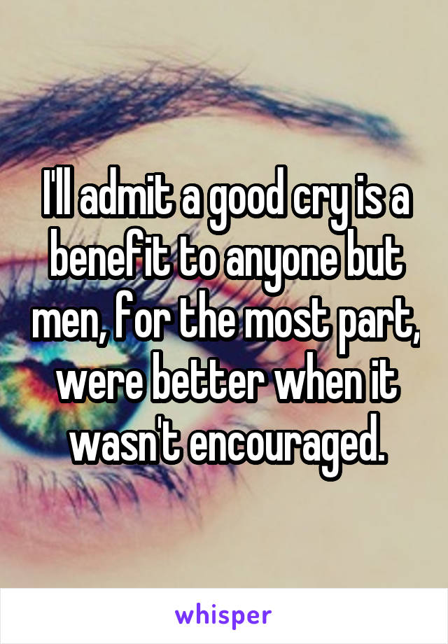 I'll admit a good cry is a benefit to anyone but men, for the most part, were better when it wasn't encouraged.