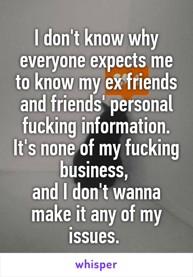 I don't know why everyone expects me to know my ex friends and friends' personal fucking information. It's none of my fucking business, 
and I don't wanna make it any of my issues. 