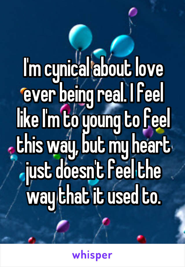 I'm cynical about love ever being real. I feel like I'm to young to feel this way, but my heart just doesn't feel the way that it used to.