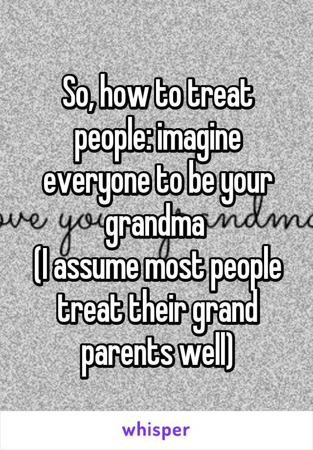 So, how to treat people: imagine everyone to be your grandma 
(I assume most people treat their grand parents well)