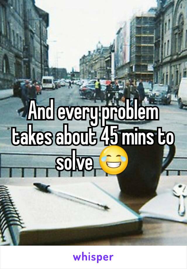 And every problem takes about 45 mins to solve 😂