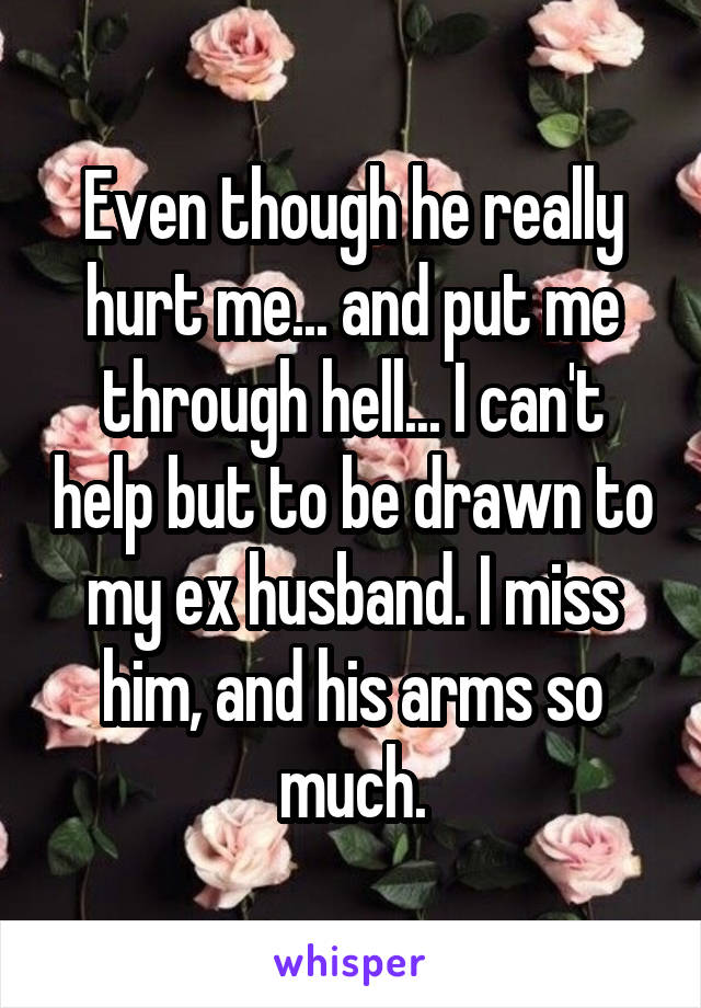 Even though he really hurt me... and put me through hell... I can't help but to be drawn to my ex husband. I miss him, and his arms so much.