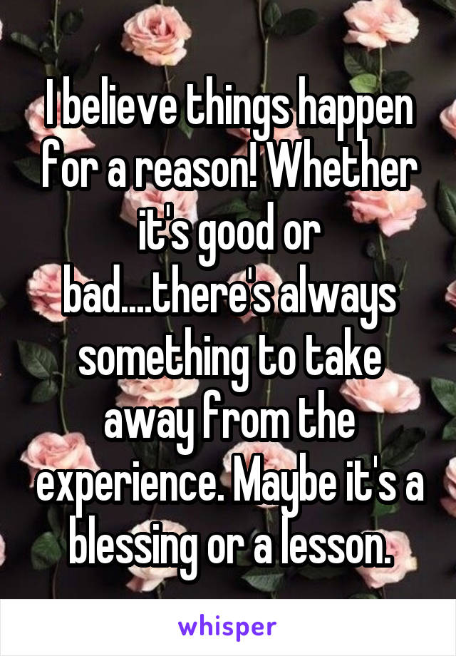 I believe things happen for a reason! Whether it's good or bad....there's always something to take away from the experience. Maybe it's a blessing or a lesson.