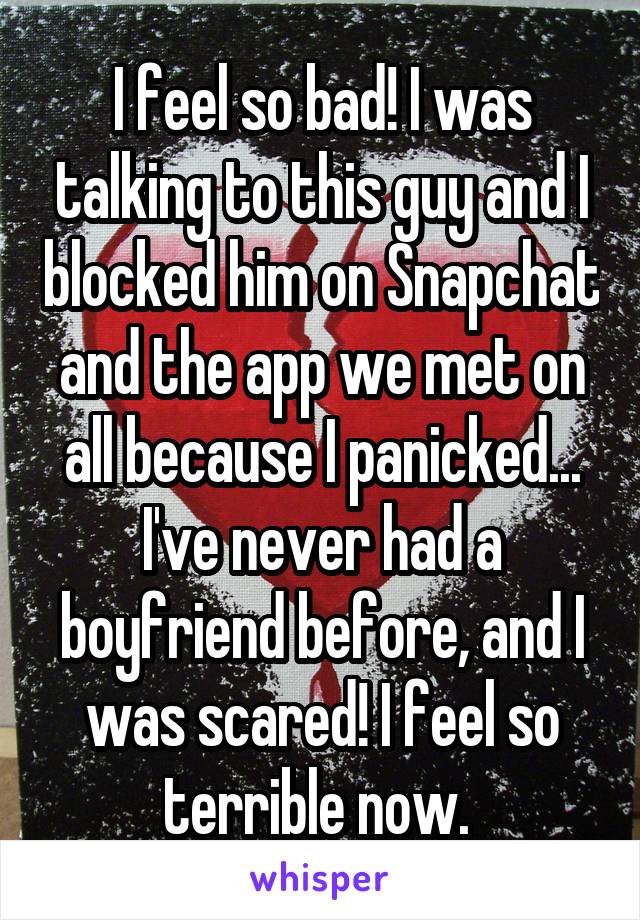 I feel so bad! I was talking to this guy and I blocked him on Snapchat and the app we met on all because I panicked... I've never had a boyfriend before, and I was scared! I feel so terrible now. 