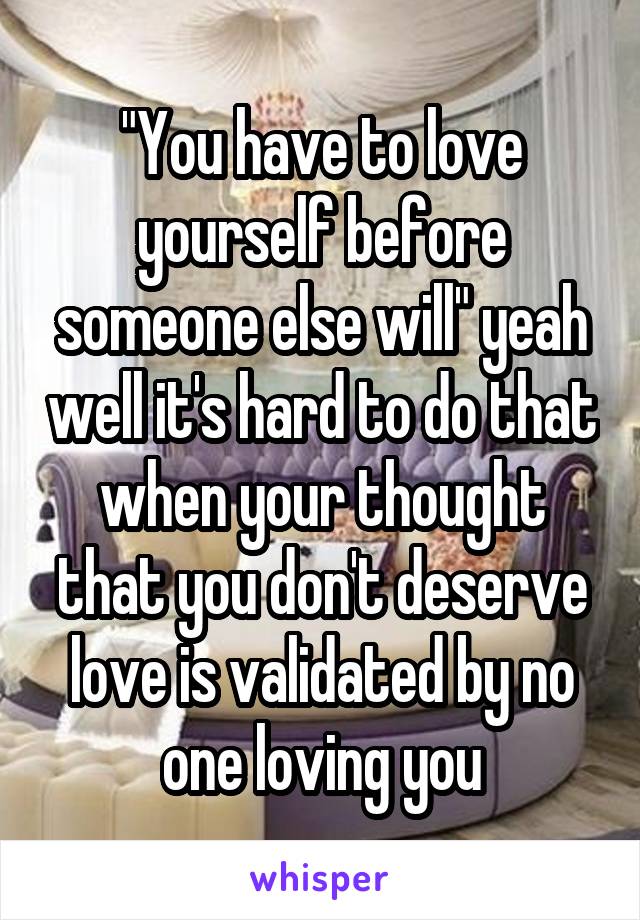 "You have to love yourself before someone else will" yeah well it's hard to do that when your thought that you don't deserve love is validated by no one loving you