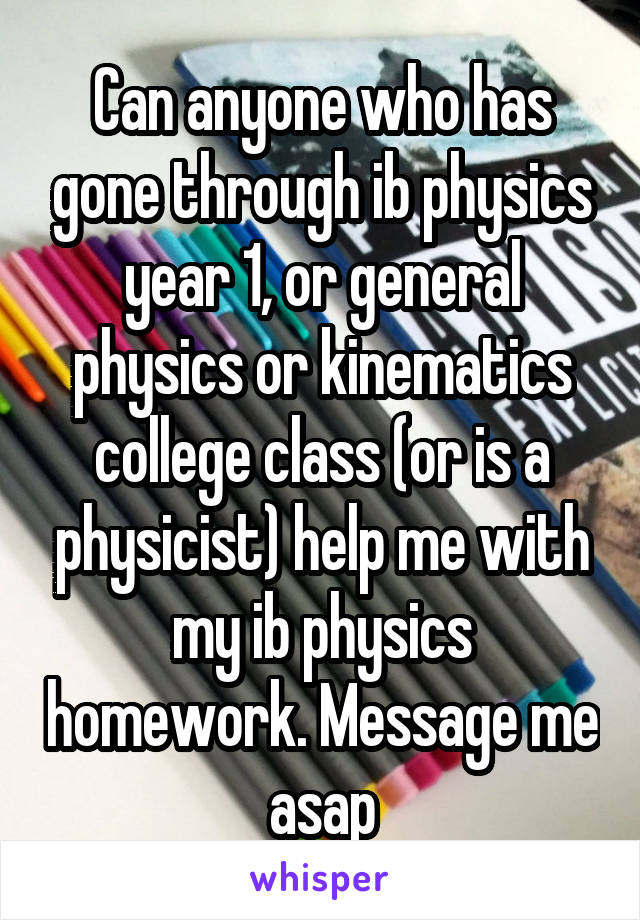 Can anyone who has gone through ib physics year 1, or general physics or kinematics college class (or is a physicist) help me with my ib physics homework. Message me asap