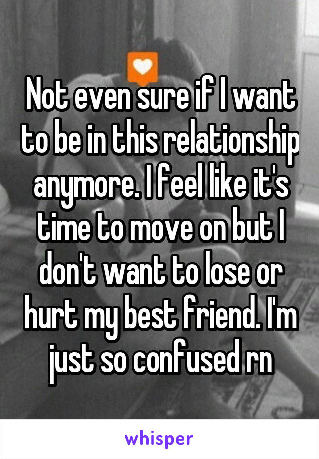 Not even sure if I want to be in this relationship anymore. I feel like it's time to move on but I don't want to lose or hurt my best friend. I'm just so confused rn