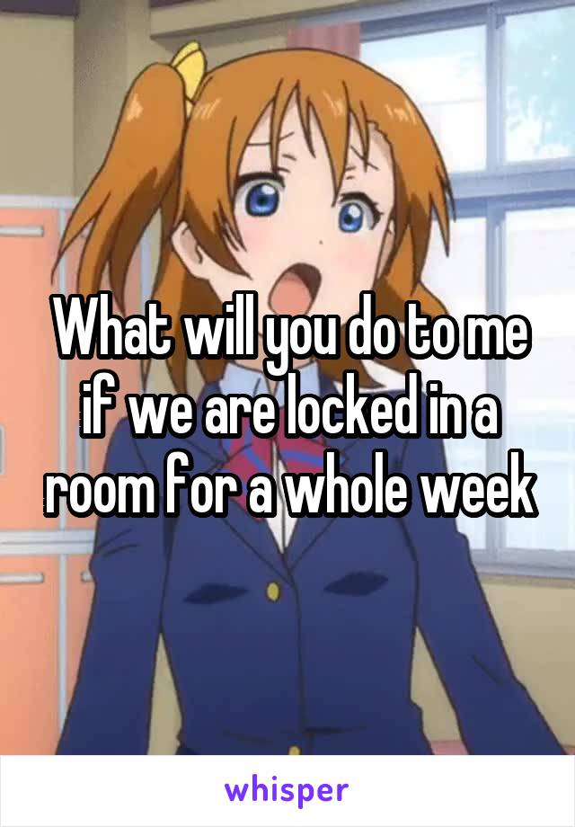 What will you do to me if we are locked in a room for a whole week