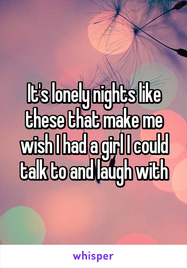 It's lonely nights like these that make me wish I had a girl I could talk to and laugh with