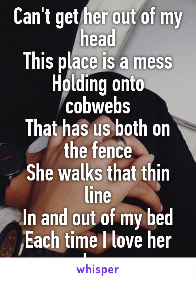 Can't get her out of my head
This place is a mess
Holding onto cobwebs
That has us both on the fence
She walks that thin line
In and out of my bed
Each time I love her less