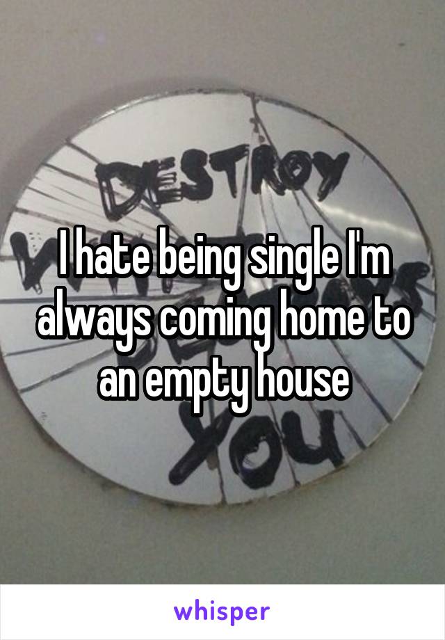 I hate being single I'm always coming home to an empty house
