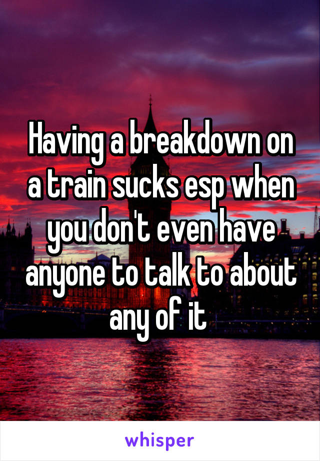 Having a breakdown on a train sucks esp when you don't even have anyone to talk to about any of it 