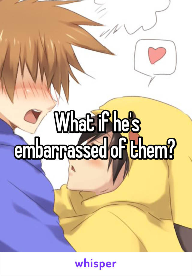 What if he's embarrassed of them? 