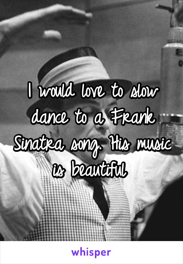 I would love to slow dance to a Frank Sinatra song. His music is beautiful 