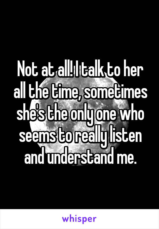Not at all! I talk to her all the time, sometimes she's the only one who seems to really listen and understand me.