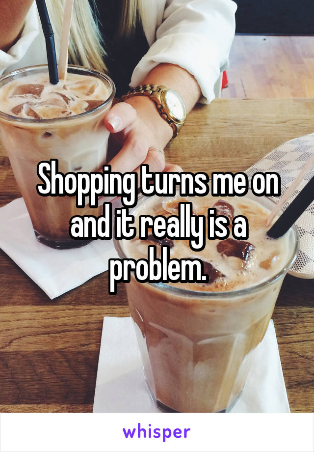 Shopping turns me on and it really is a problem.