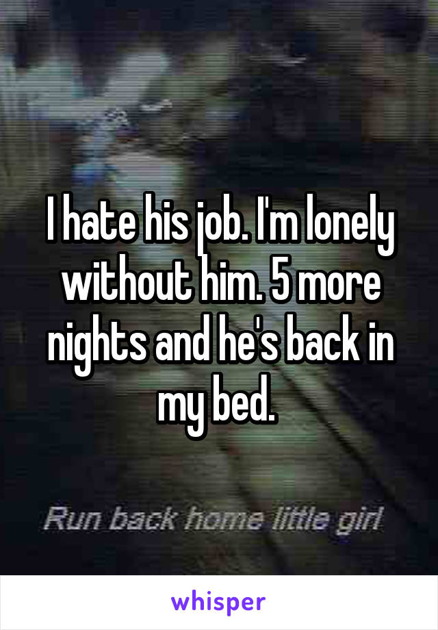 I hate his job. I'm lonely without him. 5 more nights and he's back in my bed. 