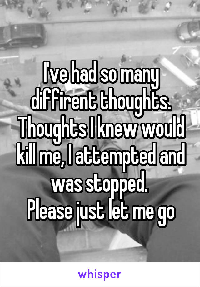 I've had so many diffirent thoughts. Thoughts I knew would kill me, I attempted and was stopped. 
Please just let me go