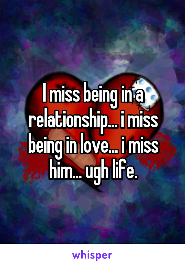 I miss being in a relationship... i miss being in love... i miss him... ugh life.