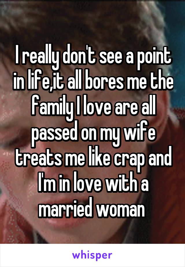 I really don't see a point in life,it all bores me the family I love are all passed on my wife treats me like crap and I'm in love with a married woman 
