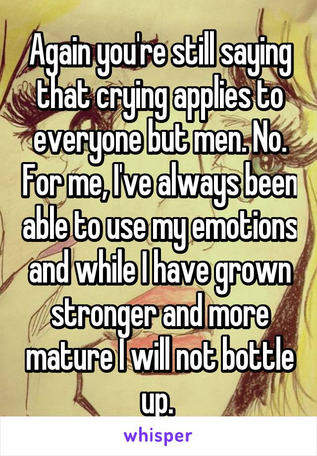 Again you're still saying that crying applies to everyone but men. No. For me, I've always been able to use my emotions and while I have grown stronger and more mature I will not bottle up. 