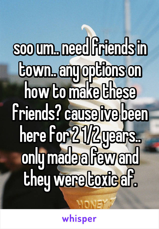 soo um.. need friends in town.. any options on how to make these friends? cause ive been here for 2 1/2 years.. only made a few and they were toxic af.
