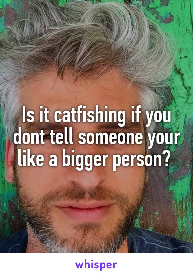 Is it catfishing if you dont tell someone your like a bigger person? 