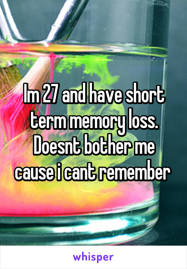 Im 27 and have short term memory loss. Doesnt bother me cause i cant remember 