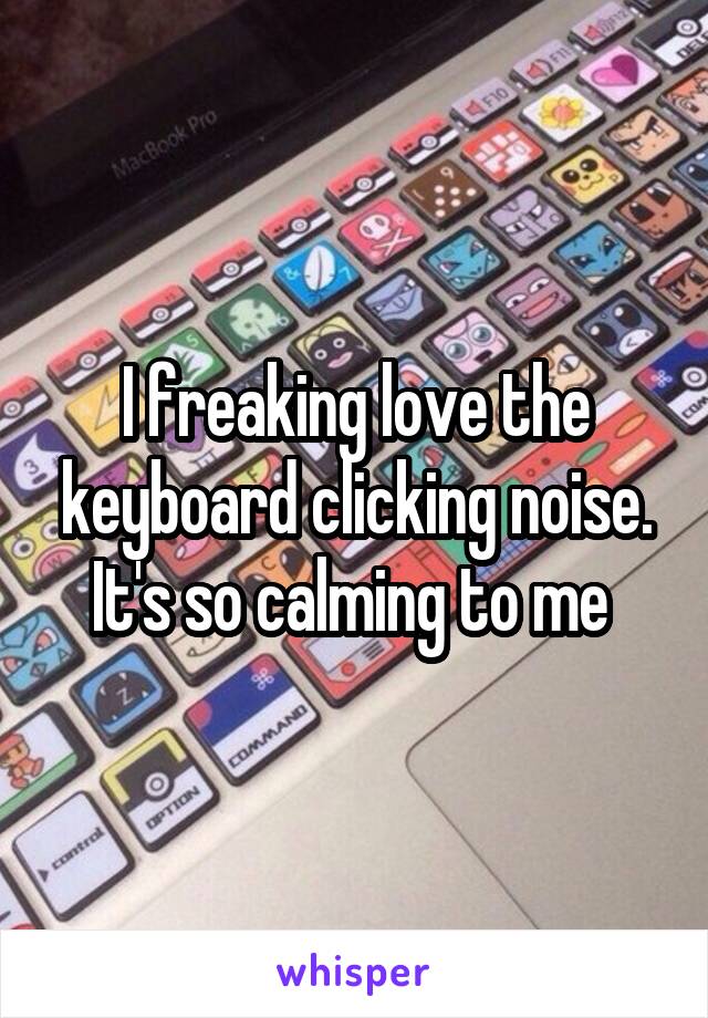 I freaking love the keyboard clicking noise. It's so calming to me 