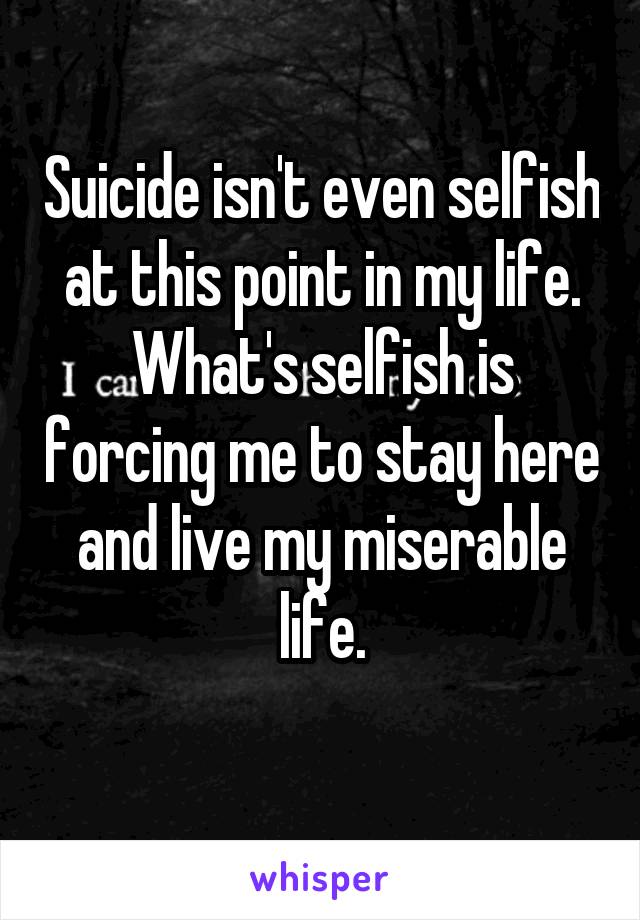 Suicide isn't even selfish at this point in my life. What's selfish is forcing me to stay here and live my miserable life.
