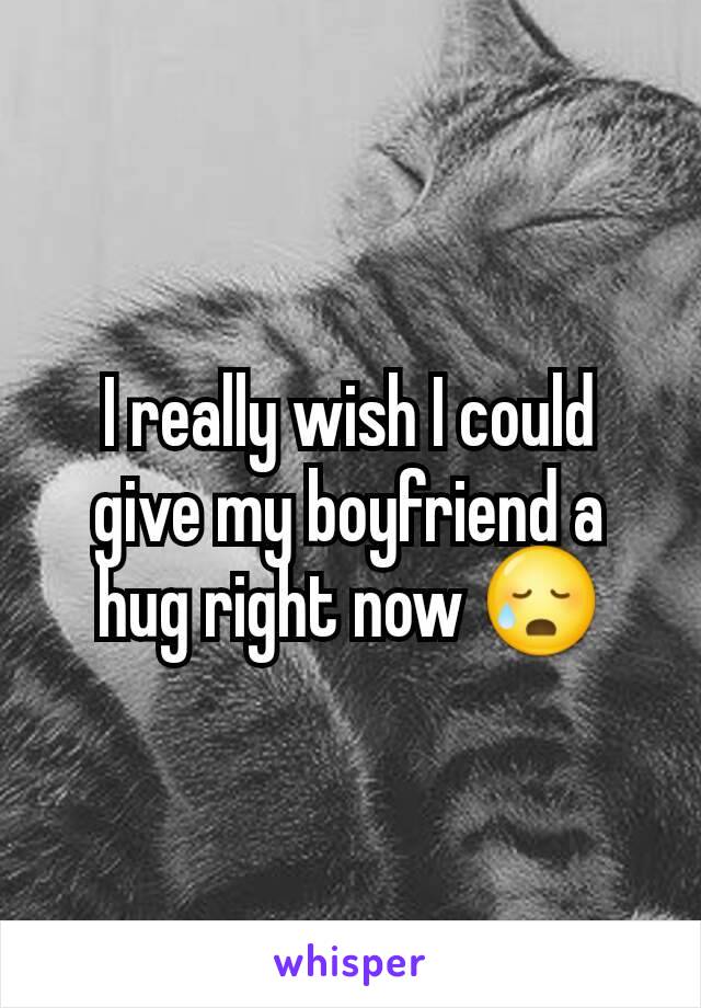 I really wish I could give my boyfriend a hug right now 😥