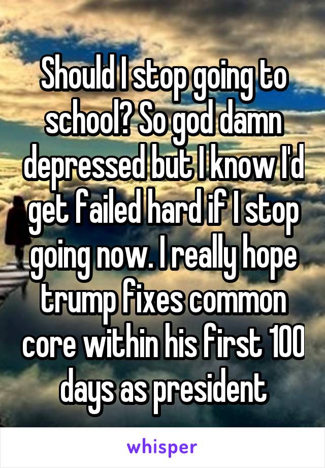Should I stop going to school? So god damn depressed but I know I'd get failed hard if I stop going now. I really hope trump fixes common core within his first 100 days as president