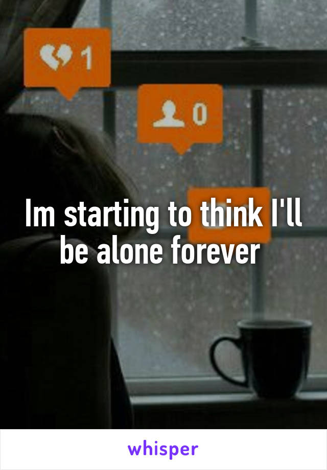 Im starting to think I'll be alone forever 