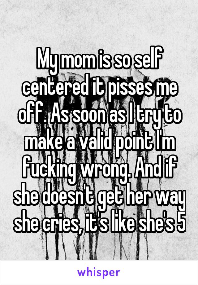 My mom is so self centered it pisses me off. As soon as I try to make a valid point I'm fucking wrong. And if she doesn't get her way she cries, it's like she's 5