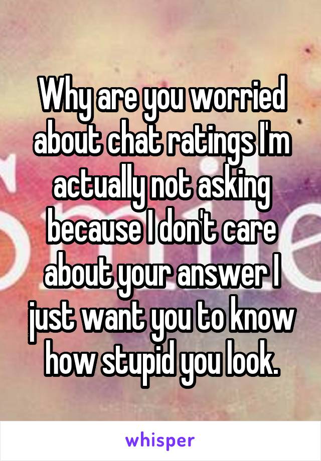 Why are you worried about chat ratings I'm actually not asking because I don't care about your answer I just want you to know how stupid you look.